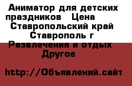 Аниматор для детских праздников › Цена ­ 700 - Ставропольский край, Ставрополь г. Развлечения и отдых » Другое   